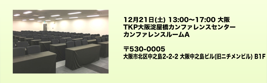 12月21日(土) 13:00〜17:00 大阪 TKP大阪淀屋橋カンファレンスセンター カンファレンスルームA